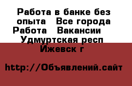 Работа в банке без опыта - Все города Работа » Вакансии   . Удмуртская респ.,Ижевск г.